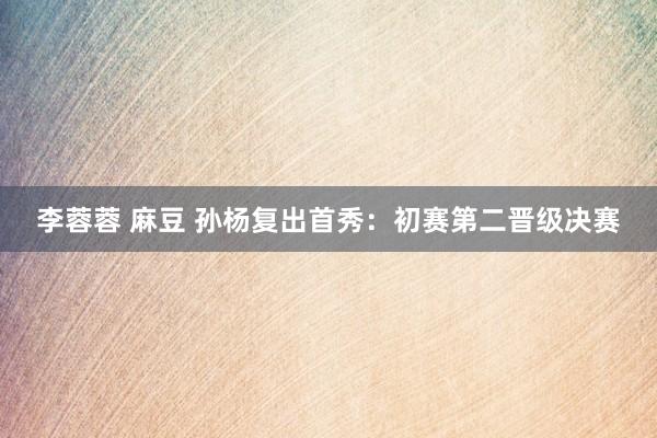 李蓉蓉 麻豆 孙杨复出首秀：初赛第二晋级决赛
