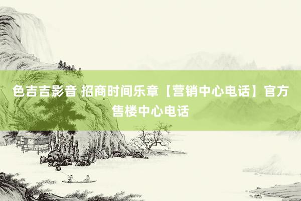 色吉吉影音 招商时间乐章【营销中心电话】官方售楼中心电话