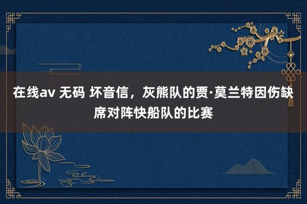 在线av 无码 坏音信，灰熊队的贾·莫兰特因伤缺席对阵快船队的比赛