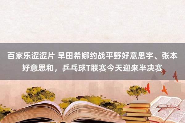 百家乐涩涩片 早田希娜约战平野好意思宇、张本好意思和，乒乓球T联赛今天迎来半决赛