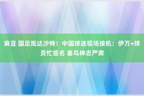 麻豆 国足抵达沙特！中国球迷现场接机：伊万+球员忙签名 塞鸟神志严肃