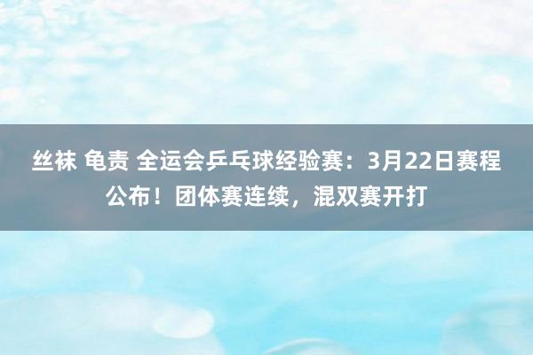 丝袜 龟责 全运会乒乓球经验赛：3月22日赛程公布！团体赛连续，混双赛开打