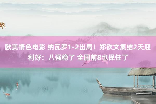 欧美情色电影 纳瓦罗1-2出局！郑钦文集结2天迎利好：八强稳了 全国前8也保住了
