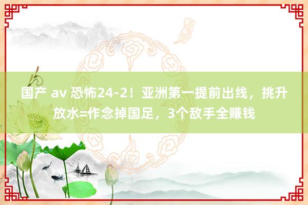 国产 av 恐怖24-2！亚洲第一提前出线，挑升放水=作念掉国足，3个敌手全赚钱