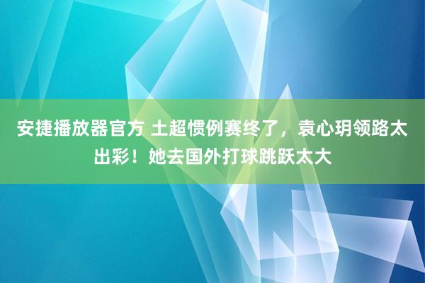 安捷播放器官方 土超惯例赛终了，袁心玥领路太出彩！她去国外打球跳跃太大