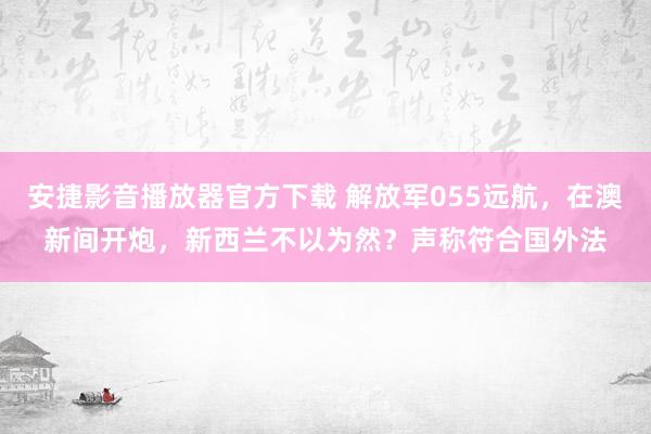 安捷影音播放器官方下载 解放军055远航，在澳新间开炮，新西兰不以为然？声称符合国外法