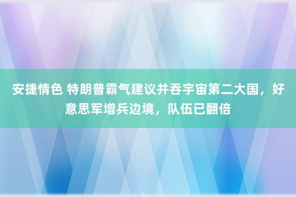 安捷情色 特朗普霸气建议并吞宇宙第二大国，好意思军增兵边境，队伍已翻倍