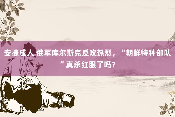 安捷成人 俄军库尔斯克反攻热烈，“朝鲜特种部队”真杀红眼了吗？