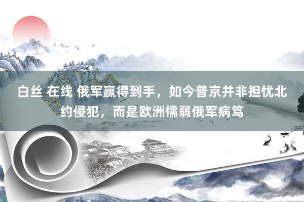 白丝 在线 俄军赢得到手，如今普京并非担忧北约侵犯，而是欧洲懦弱俄军病笃