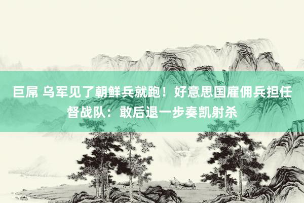 巨屌 乌军见了朝鲜兵就跑！好意思国雇佣兵担任督战队：敢后退一步奏凯射杀