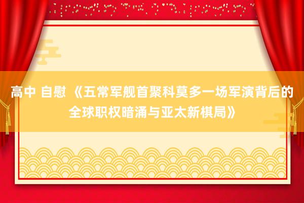 高中 自慰 《五常军舰首聚科莫多一场军演背后的全球职权暗涌与亚太新棋局》