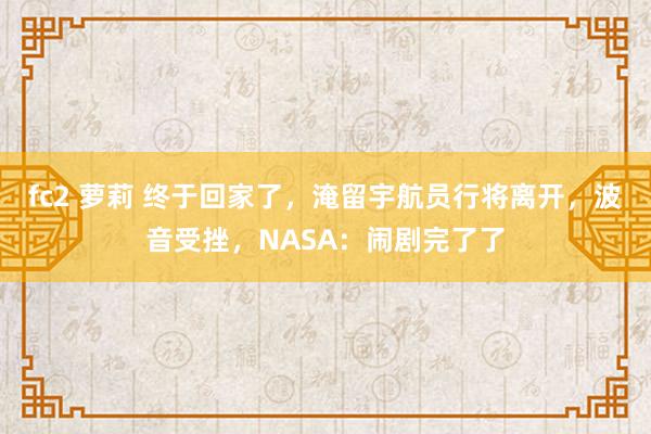 fc2 萝莉 终于回家了，淹留宇航员行将离开，波音受挫，NASA：闹剧完了了