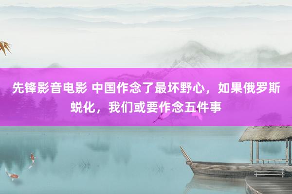 先锋影音电影 中国作念了最坏野心，如果俄罗斯蜕化，我们或要作念五件事