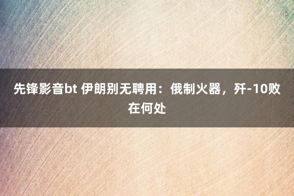 先锋影音bt 伊朗别无聘用：俄制火器，歼-10败在何处