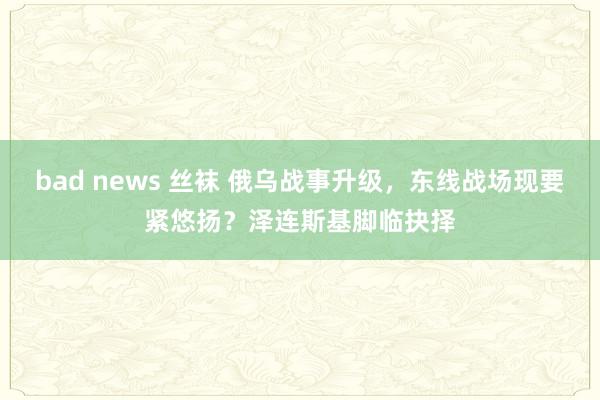 bad news 丝袜 俄乌战事升级，东线战场现要紧悠扬？泽连斯基脚临抉择