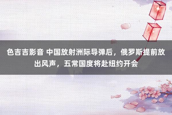 色吉吉影音 中国放射洲际导弹后，俄罗斯提前放出风声，五常国度将赴纽约开会