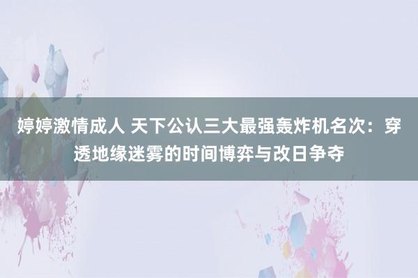 婷婷激情成人 天下公认三大最强轰炸机名次：穿透地缘迷雾的时间博弈与改日争夺