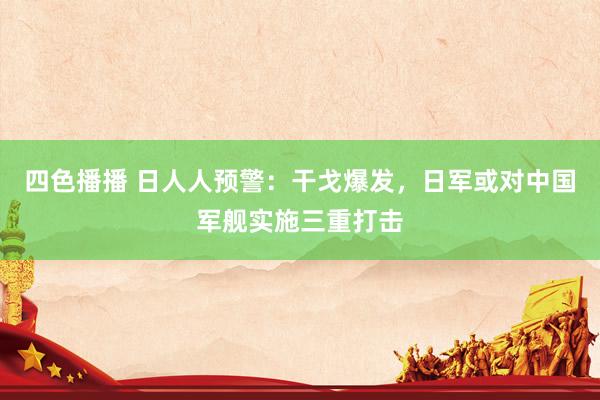 四色播播 日人人预警：干戈爆发，日军或对中国军舰实施三重打击
