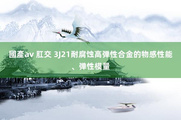 國產av 肛交 3J21耐腐蚀高弹性合金的物感性能、弹性模量