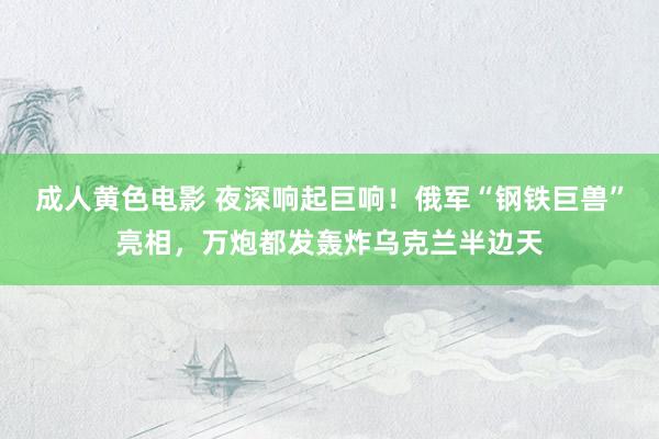 成人黄色电影 夜深响起巨响！俄军“钢铁巨兽”亮相，万炮都发轰炸乌克兰半边天