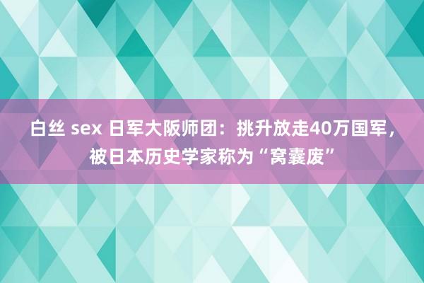 白丝 sex 日军大阪师团：挑升放走40万国军，被日本历史学家称为“窝囊废”