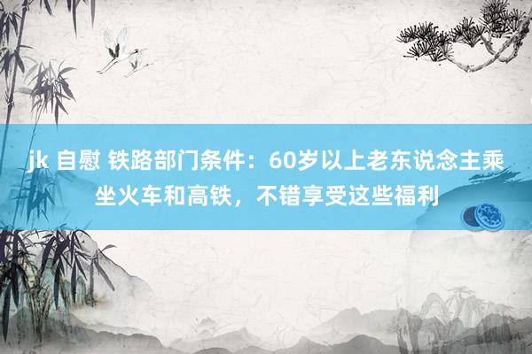 jk 自慰 铁路部门条件：60岁以上老东说念主乘坐火车和高铁，不错享受这些福利