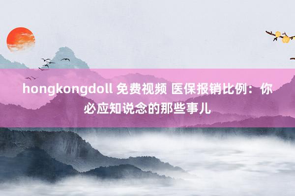 hongkongdoll 免费视频 医保报销比例：你必应知说念的那些事儿