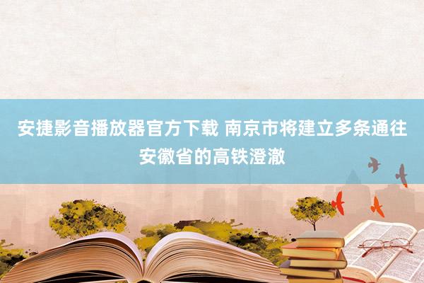 安捷影音播放器官方下载 南京市将建立多条通往安徽省的高铁澄澈