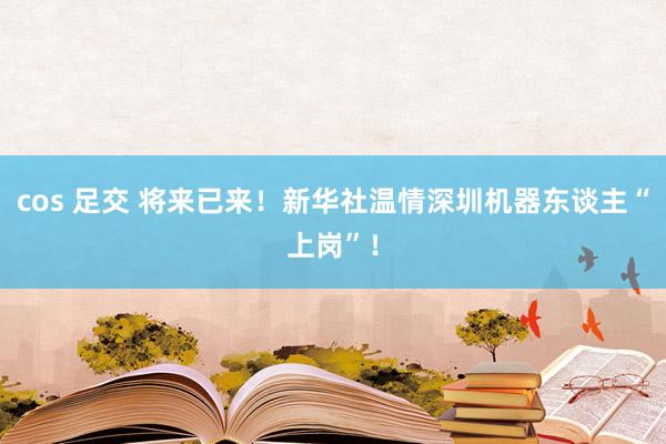 cos 足交 将来已来！新华社温情深圳机器东谈主“上岗”！