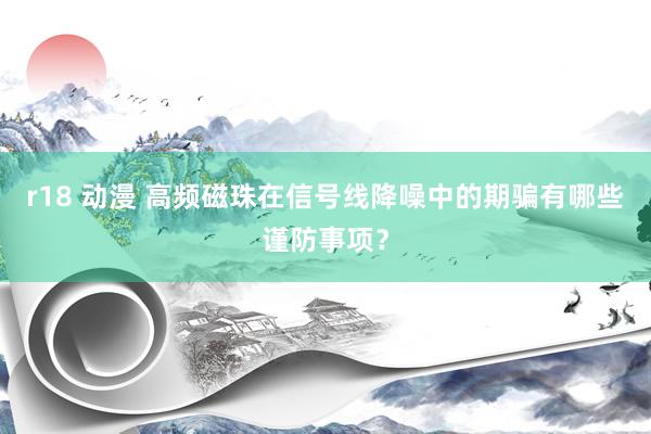 r18 动漫 高频磁珠在信号线降噪中的期骗有哪些谨防事项？