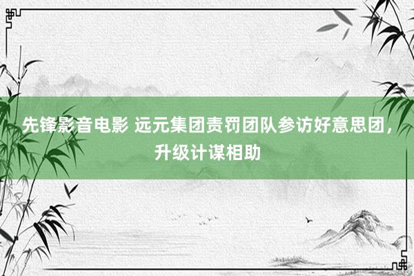 先锋影音电影 远元集团责罚团队参访好意思团，升级计谋相助