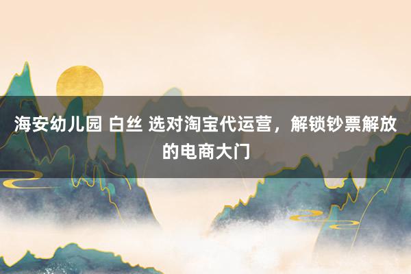 海安幼儿园 白丝 选对淘宝代运营，解锁钞票解放的电商大门