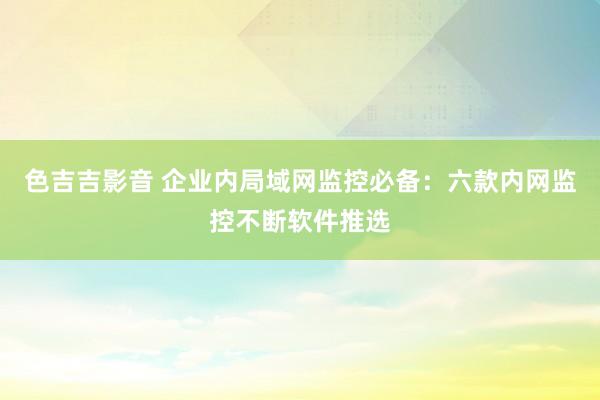色吉吉影音 企业内局域网监控必备：六款内网监控不断软件推选