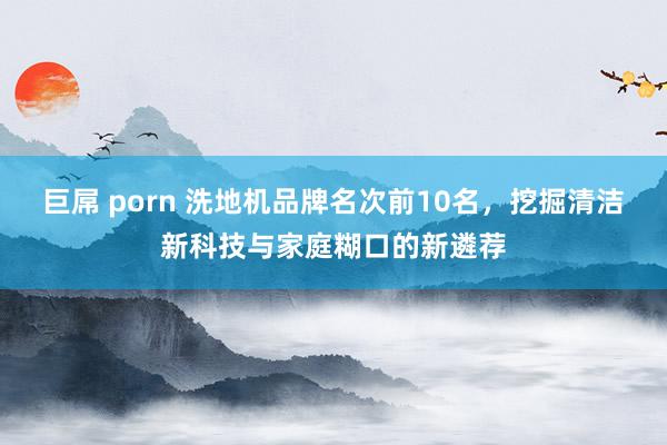 巨屌 porn 洗地机品牌名次前10名，挖掘清洁新科技与家庭糊口的新遴荐