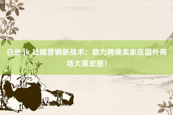白丝 jk 社媒营销新战术：助力跨境卖家在国外商场大展宏图！