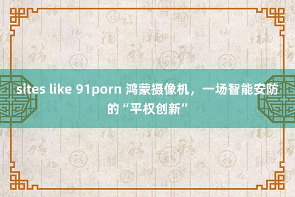 sites like 91porn 鸿蒙摄像机，一场智能安防的“平权创新”