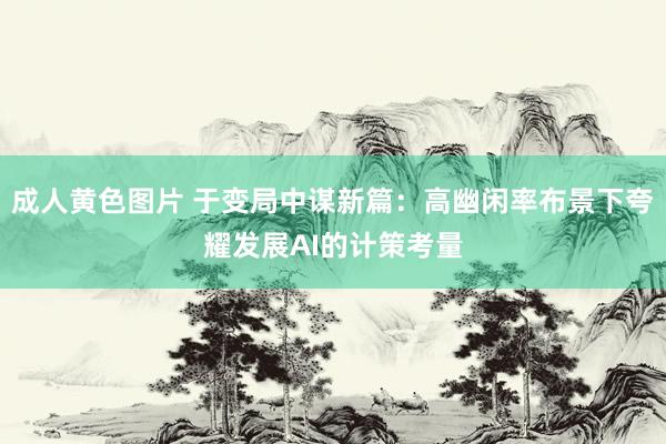成人黄色图片 于变局中谋新篇：高幽闲率布景下夸耀发展AI的计策考量