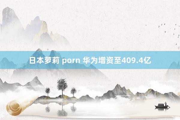 日本萝莉 porn 华为增资至409.4亿