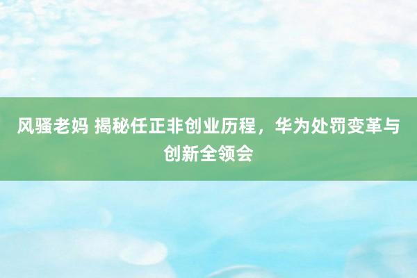 风骚老妈 揭秘任正非创业历程，华为处罚变革与创新全领会