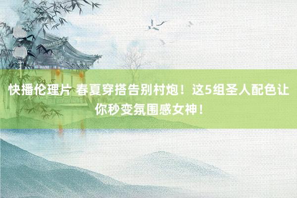 快播伦理片 春夏穿搭告别村炮！这5组圣人配色让你秒变氛围感女神！