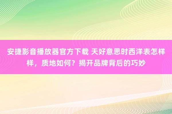 安捷影音播放器官方下载 天好意思时西洋表怎样样，质地如何？揭开品牌背后的巧妙