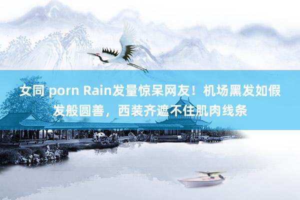 女同 porn Rain发量惊呆网友！机场黑发如假发般圆善，西装齐遮不住肌肉线条