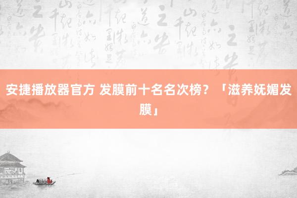 安捷播放器官方 发膜前十名名次榜？「滋养妩媚发膜」