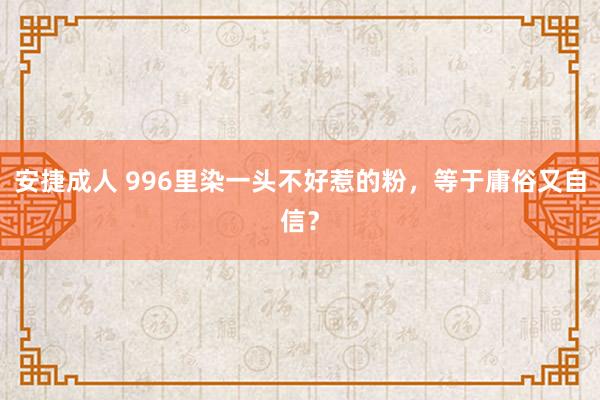 安捷成人 996里染一头不好惹的粉，等于庸俗又自信？