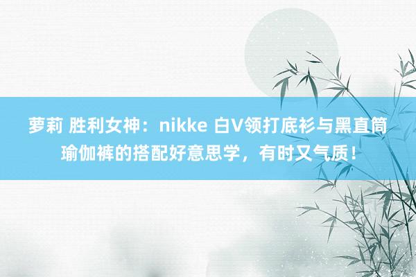 萝莉 胜利女神：nikke 白V领打底衫与黑直筒瑜伽裤的搭配好意思学，有时又气质！