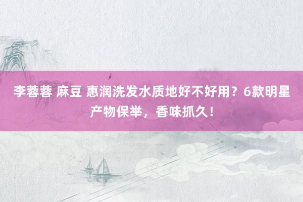 李蓉蓉 麻豆 惠润洗发水质地好不好用？6款明星产物保举，香味抓久！