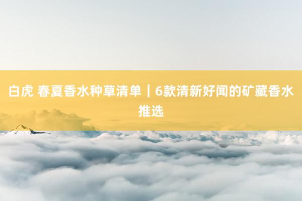 白虎 春夏香水种草清单｜6款清新好闻的矿藏香水推选