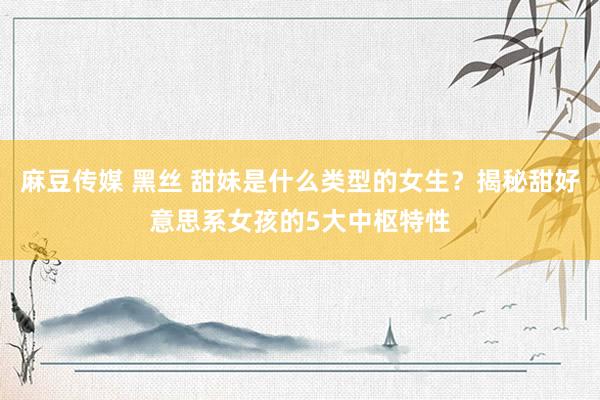 麻豆传媒 黑丝 甜妹是什么类型的女生？揭秘甜好意思系女孩的5大中枢特性
