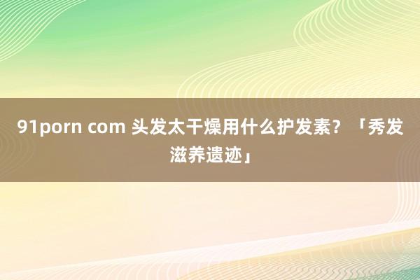 91porn com 头发太干燥用什么护发素？「秀发滋养遗迹」