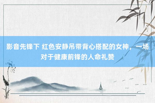 影音先锋下 红色安静吊带背心搭配的女神，一场对于健康前锋的人命礼赞